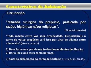 Circuncisão
“retirada cirúrgica do prepúcio, praticada por
razões higiênicas e/ou religiosas”.
(Dicionário Houaiss)
“Todo macho entre vós será circuncidado. Circuncidareis a
carne do vosso prepúcio; será isso por sinal de aliança entre
mim e vós” (Gênesis 17:10-11)
1) Deus faria uma grande nação dos descendentes de Abraão;
2) Daria-lhes uma terra como herança.
3) Sinal da dilaceração do corpo de Cristo (Cl 2:11-13; Fp 3:3; Gl 6:15).
Características da Judaização
 