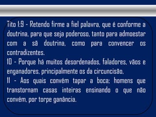 Tito 1:9 - Retendo firme a fiel palavra, que é conforme a
doutrina, para que seja poderoso, tanto para admoestar
com a sã doutrina, como para convencer os
contradizentes.
10 - Porque há muitos desordenados, faladores, vãos e
enganadores, principalmente os da circuncisão,
11 - Aos quais convém tapar a boca; homens que
transtornam casas inteiras ensinando o que não
convém, por torpe ganância.
 