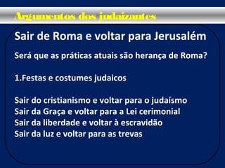 Sair de Roma e voltar para Jerusalém
Será que as práticas atuais são herança de Roma?
1.Festas e costumes judaicos
Sair do cristianismo e voltar para o judaísmo
Sair da Graça e voltar para a Lei cerimonial
Sair da liberdade e voltar à escravidão
Sair da luz e voltar para as trevas
Argumentos dos judaizantes
 