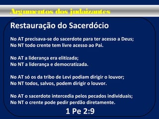 Restauração do Sacerdócio
No AT precisava-se do sacerdote para ter acesso a Deus;
No NT todo crente tem livre acesso ao Pai.
No AT a liderança era elitizada;
No NT a liderança e democratizada.
No AT só os da tribo de Levi podiam dirigir o louvor;
No NT todos, salvos, podem dirigir o louvor.
No AT o sacerdote intercedia pelos pecados individuais;
No NT o crente pode pedir perdão diretamente.
1 Pe 2:9
Argumentos dos judaizantes
 