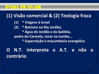 (1) Visão comercial & (2) Teologia fraca
(1) * Viagens à Israel
(2) * Batismo no Rio Jordão;
* Água do Jordão e da Galiléia,
pedra do Carmelo, tocar na tumba...
* Superstição e macumbaria evangélica
O N.T. interpreta o A.T. e não o
contrário
PARA PENSAR!
 