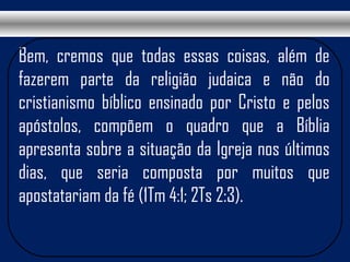 Bem, cremos que todas essas coisas, além de
fazerem parte da religião judaica e não do
cristianismo bíblico ensinado por Cristo e pelos
apóstolos, compõem o quadro que a Bíblia
apresenta sobre a situação da Igreja nos últimos
dias, que seria composta por muitos que
apostatariam da fé (1Tm 4:1; 2Ts 2:3).
 