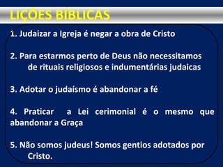 1. Judaizar a Igreja é negar a obra de Cristo
2. Para estarmos perto de Deus não necessitamos
de rituais religiosos e indumentárias judaicas
3. Adotar o judaísmo é abandonar a fé
4. Praticar a Lei cerimonial é o mesmo que
abandonar a Graça
5. Não somos judeus! Somos gentios adotados por
Cristo.
LIÇÕES BÍBLICAS
 