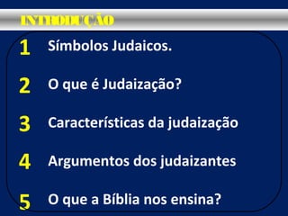 Símbolos Judaicos.
O que é Judaização?
Características da judaização
Argumentos dos judaizantes
O que a Bíblia nos ensina?
1
2
3
4
5
INTRODUÇÃO
 