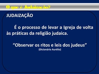 O que é Judaização?
JUDAIZAÇÃO
É o processo de levar a Igreja de volta
às práticas da religião judaica.
“Observar os ritos e leis dos judeus”
(Dicionário Aurélio)
 