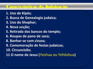 1. Uso de Kipás;
2. Busca de Genealogia judaica;
3. Uso do Shophar;
4. Nova unção;
5. Retirada dos bancos do templo;
6. Roupas de pano de saco;
8. Banhar-se com cinzas;
9. Comemoração de festas judaicas;
10. Circuncisão;
11 O nome de Jesus (Yeshua ou Yehôshua)
Características da Judaização
 