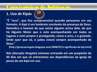 1. Uso de Kipás
“É "arco", que fica compreensível quando pensamos em seu
formato. A kipá é um lembrete constante da presença de Deus.
Relembra o homem de que existe alguém acima dele, de que
há Alguém Maior que o está acompanhando em todos os
lugares e está sempre o protegendo, como o arco, e o guiando.
Onde quer que vá, o judeu estará sempre acompanhado de
Deus.”
(http://geracaoresgate.blogspot.com/2008/07/o-significado-do-kip.html)
Nós (Geração Resgate) estamos entrando em um propósito de
40 dias em que só entraremos nas dependências da igreja de
posse de um kipá em uso.
Características da Judaização
 