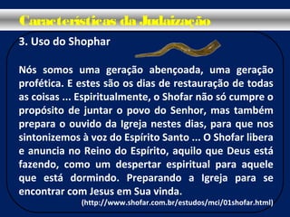 3. Uso do Shophar
Nós somos uma geração abençoada, uma geração
profética. E estes são os dias de restauração de todas
as coisas ... Espiritualmente, o Shofar não só cumpre o
propósito de juntar o povo do Senhor, mas também
prepara o ouvido da Igreja nestes dias, para que nos
sintonizemos à voz do Espírito Santo ... O Shofar libera
e anuncia no Reino do Espírito, aquilo que Deus está
fazendo, como um despertar espiritual para aquele
que está dormindo. Preparando a Igreja para se
encontrar com Jesus em Sua vinda.
(http://www.shofar.com.br/estudos/mci/01shofar.html)
Características da Judaização
 