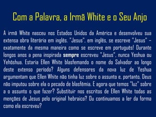 Com a Palavra, a Irmã White e o Seu Anjo
A irmã White nasceu nos Estados Unidos da América e desenvolveu sua
extensa obra literária em inglês. "Jesus", em inglês, se escreve "Jesus" –
exatamente da mesma maneira como se escreve em português! Durante
longos anos a pena inspirada sempre escreveu "Jesus", nunca Yeshua ou
Yehôshua. Estaria Ellen White blasfemando o nome do Salvador ao longo
deste extenso período? Alguns defensores da nova luz de Yeshua
argumentam que Ellen White não tinha luz sobre o assunto e, portanto, Deus
não imputou sobre ela o pecado de blasfêmia. E agora que temos "luz" sobre
a o assunto o que fazer? Substituir nos escritos de Ellen White todas as
menções de Jesus pelo original hebraico? Ou continuamos a ler da forma
como ela escreveu?
 