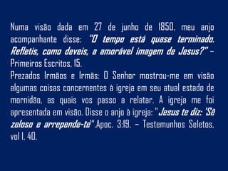 Numa visão dada em 27 de junho de 1850, meu anjo
acompanhante disse: "O tempo está quase terminado.
Refletis, como deveis, a amorável imagem de Jesus?" –
Primeiros Escritos, 15.
Prezados Irmãos e Irmãs: O Senhor mostrou-me em visão
algumas coisas concernentes à igreja em seu atual estado de
mornidão, as quais vos passo a relatar. A igreja me foi
apresentada em visão. Disse o anjo à igreja: "Jesus te diz: 'Sê
zeloso e arrepende-te'“.Apoc. 3:19. – Testemunhos Seletos,
vol I, 40.
 