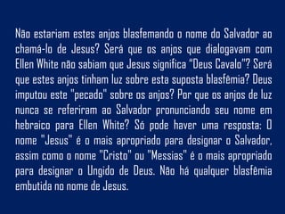 Não estariam estes anjos blasfemando o nome do Salvador ao
chamá-lo de Jesus? Será que os anjos que dialogavam com
Ellen White não sabiam que Jesus significa “Deus Cavalo”? Será
que estes anjos tinham luz sobre esta suposta blasfêmia? Deus
imputou este "pecado" sobre os anjos? Por que os anjos de luz
nunca se referiram ao Salvador pronunciando seu nome em
hebraico para Ellen White? Só pode haver uma resposta: O
nome "Jesus" é o mais apropriado para designar o Salvador,
assim como o nome "Cristo" ou "Messias" é o mais apropriado
para designar o Ungido de Deus. Não há qualquer blasfêmia
embutida no nome de Jesus.
 