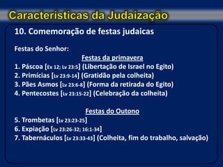 10. Comemoração de festas judaicas
Festas do Senhor:
                           Festas da primavera
1. Páscoa [Ex 12; Lv 23:5] (Libertação de Israel no Egito)
2. Primícias [Lv 23:9-14] (Gratidão pela colheita)
3. Pães Asmos [Lv 23:6-8] (Forma da retirada do Egito)
4. Pentecostes [Lv 23:15-22] (Celebração da colheita)

                           Festas do Outono
5. Trombetas [Lv 23:23-25]
6. Expiação [Lv 23:26-32; 16:1-34]
7. Tabernáculos [Lv 23:33-43] (Colheita, fim do trabalho, salvação)
 