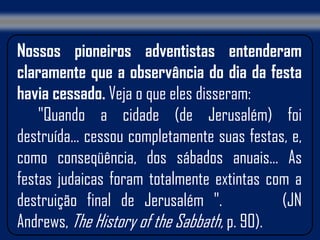 Nossos pioneiros adventistas entenderam
claramente que a observância do dia da festa
havia cessado. Veja o que eles disseram:
    "Quando a cidade (de Jerusalém) foi
destruída... cessou completamente suas festas, e,
como conseqüência, dos sábados anuais... As
festas judaicas foram totalmente extintas com a
destruição final de Jerusalém ".             (JN
Andrews, The History of the Sabbath, p. 90).
 