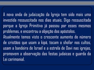 A nova onda de judaização da Igreja tem sido mais uma
investida ressuscitada nos dias atuais. Digo ressuscitada
porque a Igreja Primitiva já passou por esses mesmos
problemas, e encontrou a objeção dos apóstolos.
Atualmente temos visto o crescente aumento do número
de cristãos que usam a kipá, tocam o shofar nos cultos,
usam a bandeira de Israel e a estrela de Davi nas igrejas,
promovem a observação das festas judaicas e guarda da
Lei cerimonial.
 