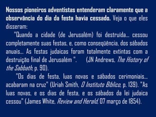 Nossos pioneiros adventistas entenderam claramente que a
observância do dia da festa havia cessado. Veja o que eles
disseram:
    "Quando a cidade (de Jerusalém) foi destruída... cessou
completamente suas festas, e, como conseqüência, dos sábados
anuais... As festas judaicas foram totalmente extintas com a
destruição final de Jerusalém ". (JN Andrews, The History of
the Sabbath, p. 90).
     "Os dias de festa, luas novas e sábados cerimoniais...
acabaram na cruz" (Uriah Smith, O Instituto Bíblico, p. 139). "As
luas novas, e os dias de festa, e os sábados da lei judaica
cessou" (James White, Review and Herald, 07 março de 1854).
 