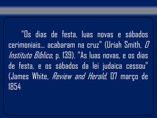 "Os dias de festa, luas novas e sábados
cerimoniais... acabaram na cruz" (Uriah Smith, O
Instituto Bíblico, p. 139). "As luas novas, e os dias
de festa, e os sábados da lei judaica cessou"
(James White, Review and Herald, 07 março de
1854
 