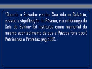 “Quando o Salvador rendeu Sua vida no Calvário,
cessou a significação da Páscoa, e a ordenança da
Ceia do Senhor foi instituída como memorial do
mesmo acontecimento de que a Páscoa fora tipo.(
Patriarcas e Profetas pág.539).
 