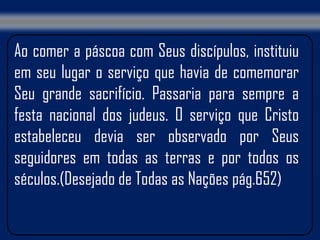 Ao comer a páscoa com Seus discípulos, instituiu
em seu lugar o serviço que havia de comemorar
Seu grande sacrifício. Passaria para sempre a
festa nacional dos judeus. O serviço que Cristo
estabeleceu devia ser observado por Seus
seguidores em todas as terras e por todos os
séculos.(Desejado de Todas as Nações pág.652)
 