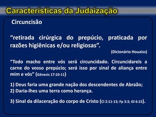 Circuncisão

“retirada cirúrgica do prepúcio, praticada por
razões higiênicas e/ou religiosas”.
                                                      (Dicionário Houaiss)

“Todo macho entre vós será circuncidado. Circuncidareis a
carne do vosso prepúcio; será isso por sinal de aliança entre
mim e vós” (Gênesis 17:10-11)

1) Deus faria uma grande nação dos descendentes de Abraão;
2) Daria-lhes uma terra como herança.

3) Sinal da dilaceração do corpo de Cristo (Cl 2:11-13; Fp 3:3; Gl 6:15).
 