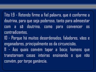 Tito 1:9 - Retendo firme a fiel palavra, que é conforme a
doutrina, para que seja poderoso, tanto para admoestar
com a sã doutrina, como para convencer os
contradizentes.
10 - Porque há muitos desordenados, faladores, vãos e
enganadores, principalmente os da circuncisão,
11 - Aos quais convém tapar a boca; homens que
transtornam casas inteiras ensinando o que não
convém, por torpe ganância.
 