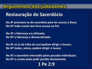Restauração do Sacerdócio
No AT precisava-se do sacerdote para ter acesso a Deus;
No NT todo crente tem livre acesso ao Pai.

No AT a liderança era elitizada;
No NT a liderança e democratizada.

No AT só os da tribo de Levi podiam dirigir o louvor;
No NT todos, salvos, podem dirigir o louvor.

No AT o sacerdote intercedia pelos pecados individuais;
No NT o crente pode pedir perdão diretamente.
                         1 Pe 2:9
 