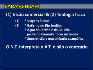 (1) Visão comercial & (2) Teologia fraca
    (1)   * Viagens à Israel
    (2)   * Batismo no Rio Jordão;
          * Água do Jordão e da Galiléia,
            pedra do Carmelo, tocar na tumba...
          * Superstição e macumbaria evangélica

O N.T. interpreta o A.T. e não o contrário
 
