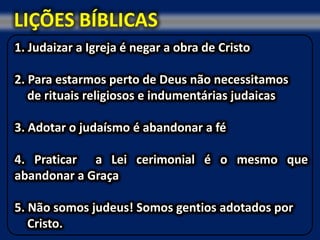 LIÇÕES BÍBLICAS
1. Judaizar a Igreja é negar a obra de Cristo

2. Para estarmos perto de Deus não necessitamos
   de rituais religiosos e indumentárias judaicas

3. Adotar o judaísmo é abandonar a fé

4. Praticar a Lei cerimonial é o mesmo que
abandonar a Graça

5. Não somos judeus! Somos gentios adotados por
   Cristo.
 