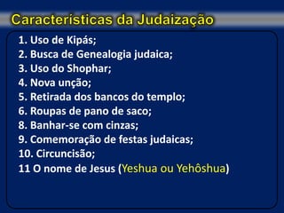 1. Uso de Kipás;
2. Busca de Genealogia judaica;
3. Uso do Shophar;
4. Nova unção;
5. Retirada dos bancos do templo;
6. Roupas de pano de saco;
8. Banhar-se com cinzas;
9. Comemoração de festas judaicas;
10. Circuncisão;
11 O nome de Jesus (Yeshua ou Yehôshua)
 