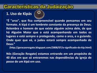 1. Uso de Kipás
“É "arco", que fica compreensível quando pensamos em seu
formato. A kipá é um lembrete constante da presença de Deus.
Relembra o homem de que existe alguém acima dele, de que
há Alguém Maior que o está acompanhando em todos os
lugares e está sempre o protegendo, como o arco, e o guiando.
Onde quer que vá, o judeu estará sempre acompanhado de
Deus.”
  (http://geracaoresgate.blogspot.com/2008/07/o-significado-do-kip.html)

Nós (Geração Resgate) estamos entrando em um propósito de
40 dias em que só entraremos nas dependências da igreja de
posse de um kipá em uso.
 