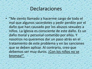 Declaraciones
• “Me siento llamado a hacerme cargo de todo el
mal que algunos sacerdotes y pedir perdón por el
daño que han causado por los abusos sexuales a
niños. La Iglesia es consciente de este daño. Es un
daño moral y personal cometido por ellos. Y
nosotros no queremos dar un paso atrás en el
tratamiento de este problema y en las sanciones
que se deben aplicar. Al contrario, creo que
debemos ser muy duros. ¡Con los niños no se
bromea!”.
 