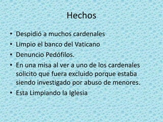 Hechos
• Despidió a muchos cardenales
• Limpio el banco del Vaticano
• Denuncio Pedófilos.
• En una misa al ver a uno de los cardenales
solicito que fuera excluido porque estaba
siendo investigado por abuso de menores.
• Esta Limpiando la Iglesia
 
