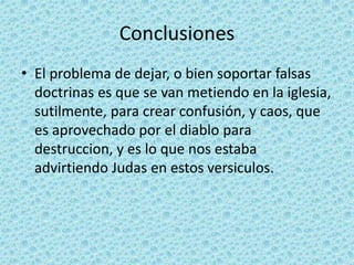 Conclusiones
• El problema de dejar, o bien soportar falsas
doctrinas es que se van metiendo en la iglesia,
sutilmente, para crear confusión, y caos, que
es aprovechado por el diablo para
destruccion, y es lo que nos estaba
advirtiendo Judas en estos versiculos.
 