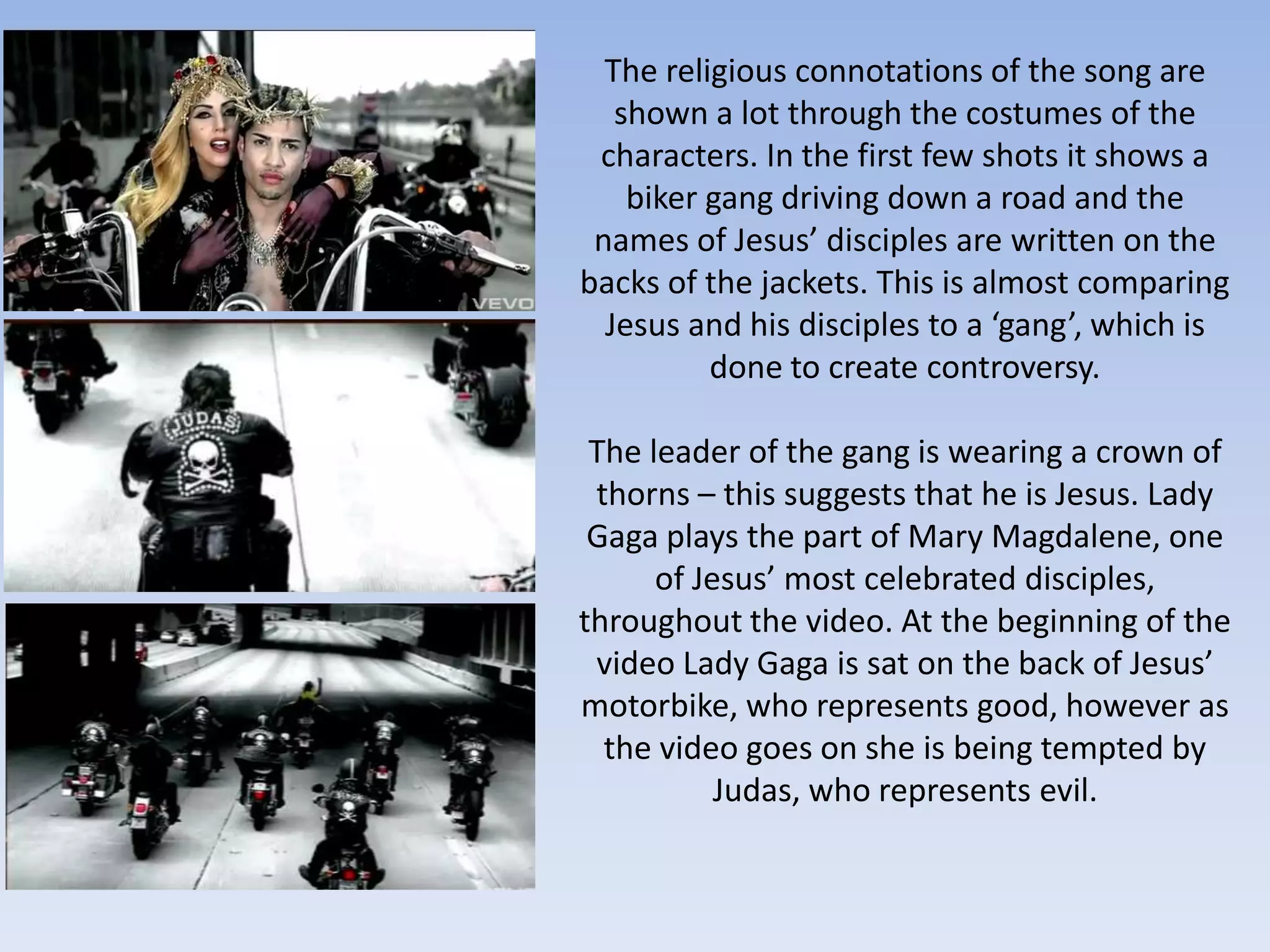 The religious connotations of the song are
   shown a lot through the costumes of the
 characters. In the first few shots it shows a
    biker gang driving down a road and the
 names of Jesus’ disciples are written on the
backs of the jackets. This is almost comparing
  Jesus and his disciples to a ‘gang’, which is
          done to create controversy.

 The leader of the gang is wearing a crown of
 thorns – this suggests that he is Jesus. Lady
 Gaga plays the part of Mary Magdalene, one
      of Jesus’ most celebrated disciples,
throughout the video. At the beginning of the
 video Lady Gaga is sat on the back of Jesus’
motorbike, who represents good, however as
  the video goes on she is being tempted by
           Judas, who represents evil.
 