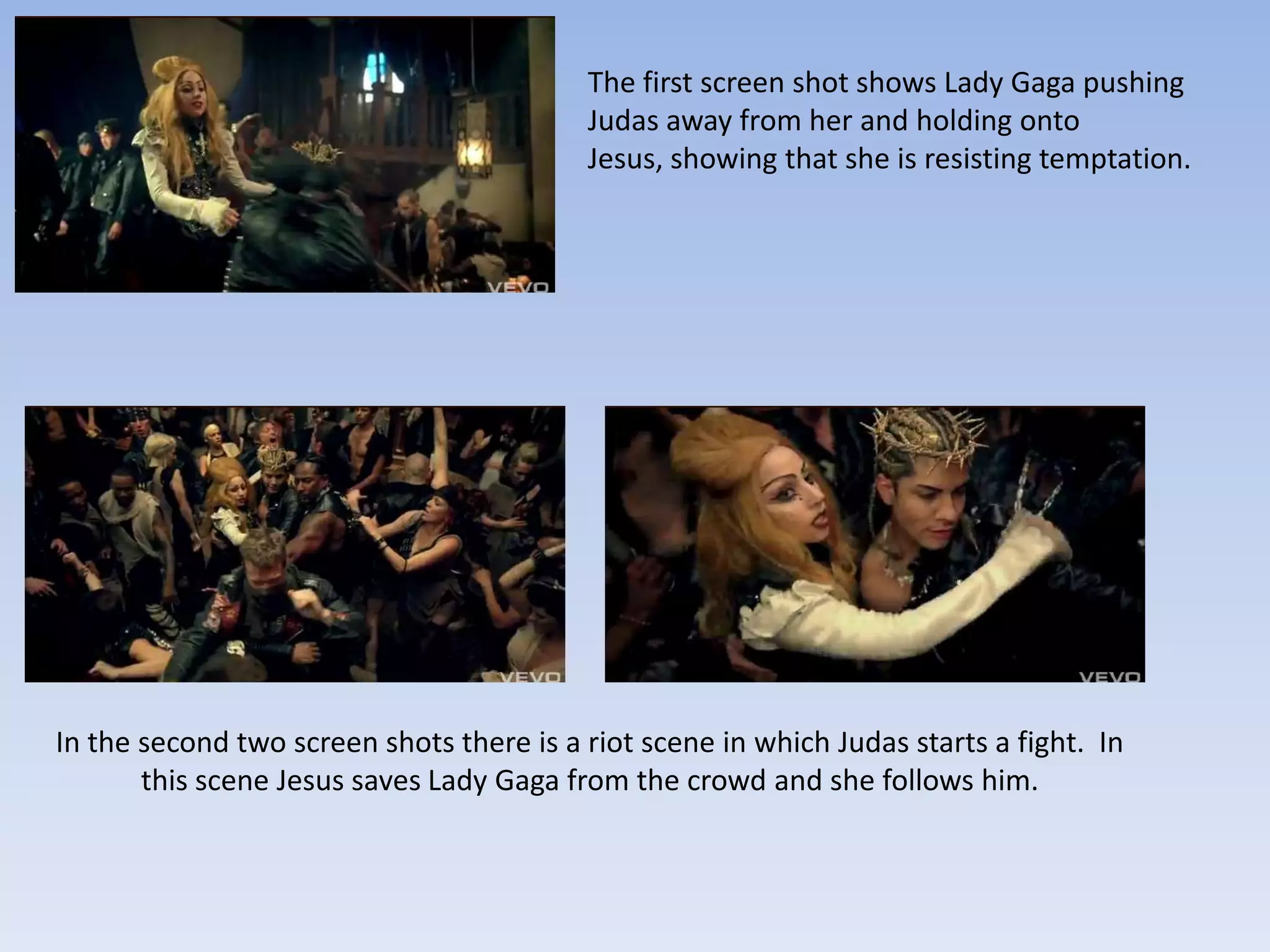 The first screen shot shows Lady Gaga pushing
                                          Judas away from her and holding onto
                                          Jesus, showing that she is resisting temptation.




In the second two screen shots there is a riot scene in which Judas starts a fight. In
       this scene Jesus saves Lady Gaga from the crowd and she follows him.
 