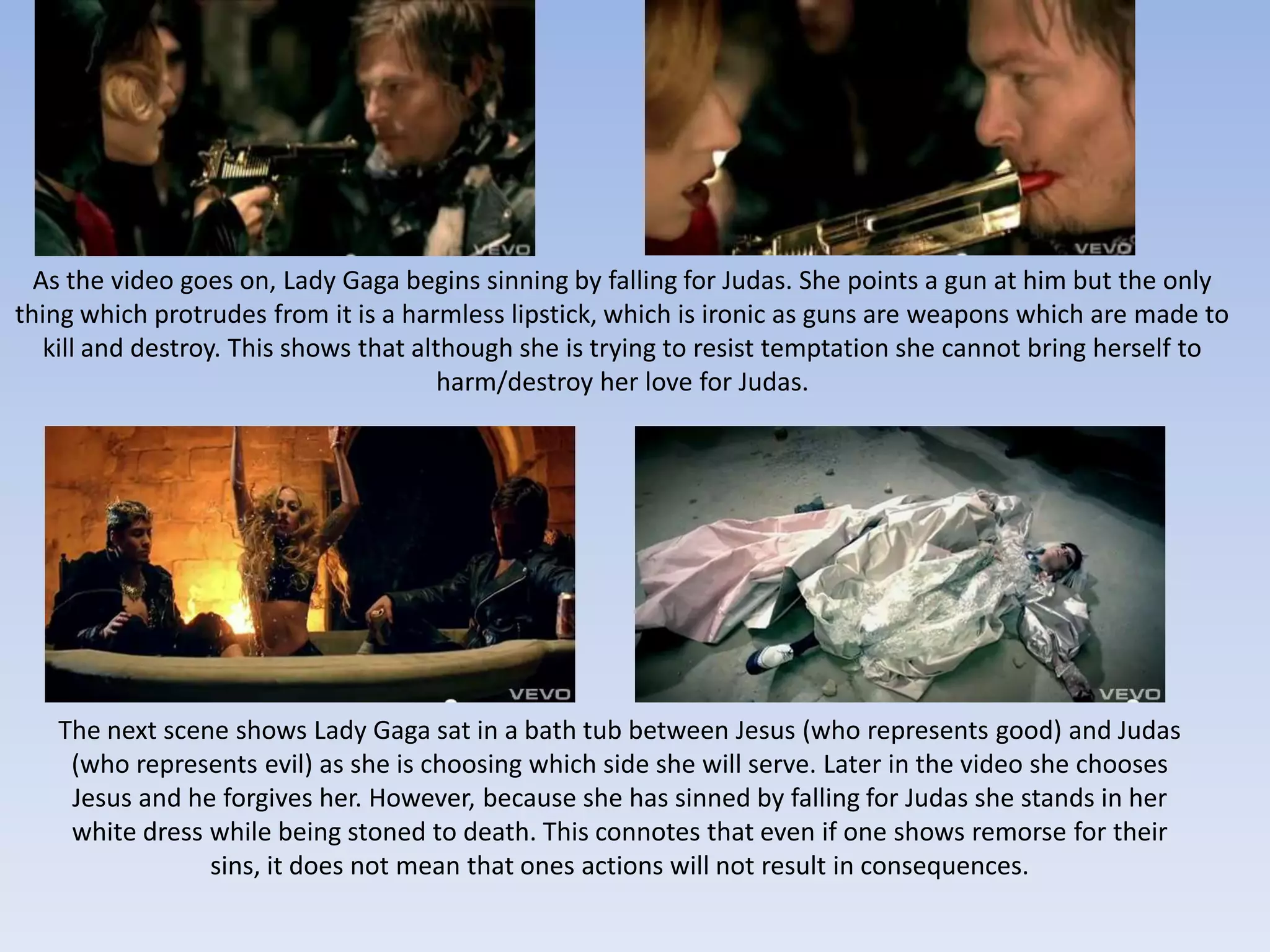As the video goes on, Lady Gaga begins sinning by falling for Judas. She points a gun at him but the only
thing which protrudes from it is a harmless lipstick, which is ironic as guns are weapons which are made to
   kill and destroy. This shows that although she is trying to resist temptation she cannot bring herself to
                                        harm/destroy her love for Judas.




   The next scene shows Lady Gaga sat in a bath tub between Jesus (who represents good) and Judas
    (who represents evil) as she is choosing which side she will serve. Later in the video she chooses
    Jesus and he forgives her. However, because she has sinned by falling for Judas she stands in her
    white dress while being stoned to death. This connotes that even if one shows remorse for their
                sins, it does not mean that ones actions will not result in consequences.
 