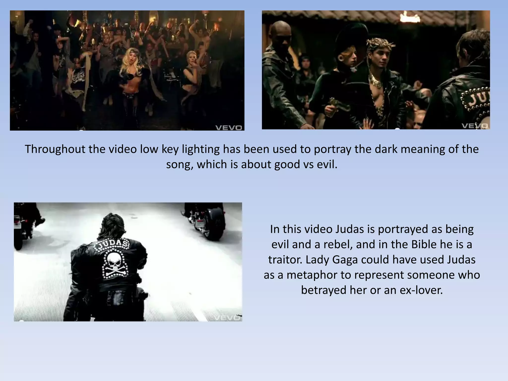 Throughout the video low key lighting has been used to portray the dark meaning of the
                          song, which is about good vs evil.




                                              In this video Judas is portrayed as being
                                               evil and a rebel, and in the Bible he is a
                                              traitor. Lady Gaga could have used Judas
                                             as a metaphor to represent someone who
                                                     betrayed her or an ex-lover.
 