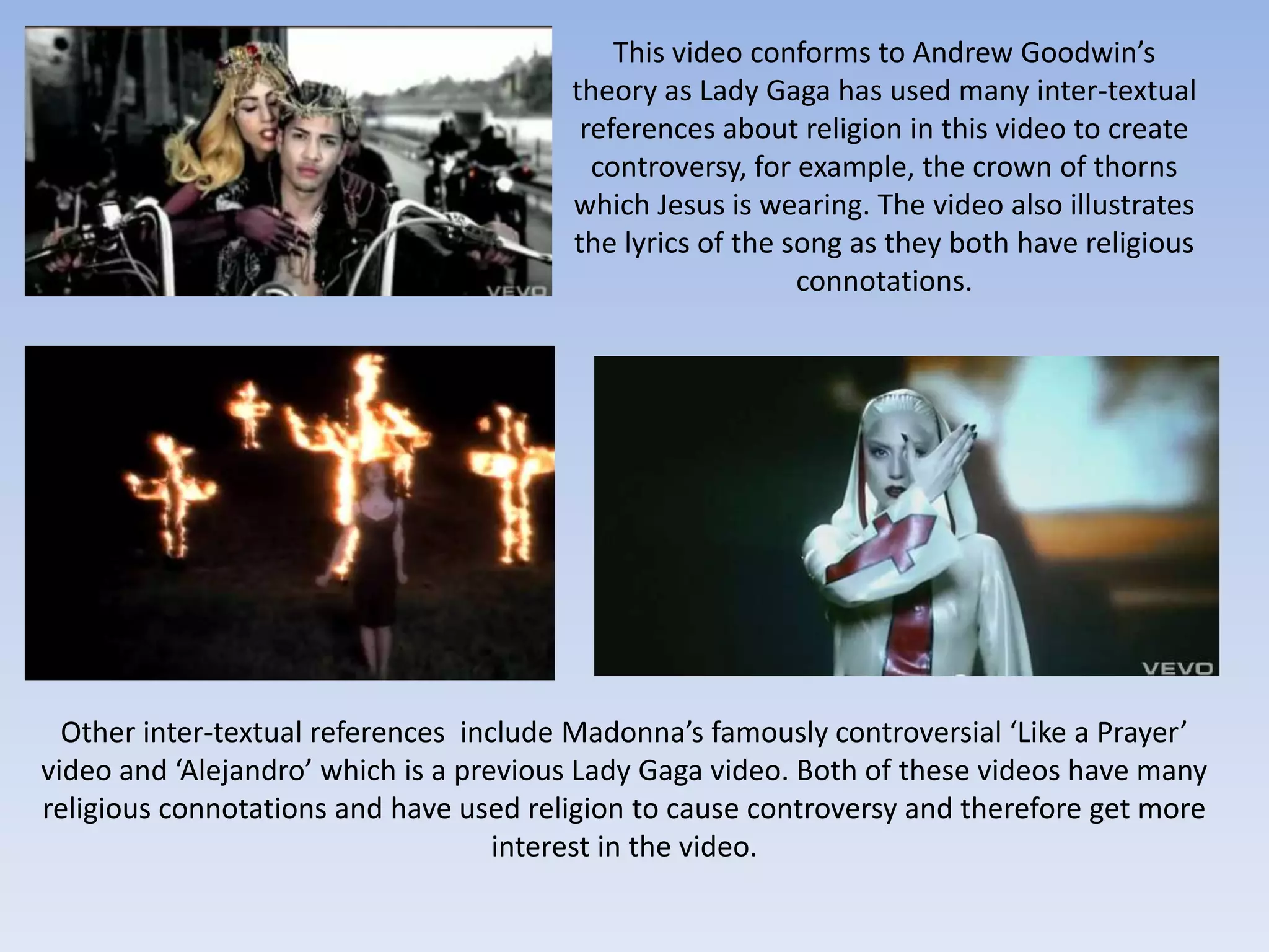 This video conforms to Andrew Goodwin’s
                                        theory as Lady Gaga has used many inter-textual
                                         references about religion in this video to create
                                          controversy, for example, the crown of thorns
                                        which Jesus is wearing. The video also illustrates
                                        the lyrics of the song as they both have religious
                                                           connotations.




  Other inter-textual references include Madonna’s famously controversial ‘Like a Prayer’
video and ‘Alejandro’ which is a previous Lady Gaga video. Both of these videos have many
religious connotations and have used religion to cause controversy and therefore get more
                                    interest in the video.
 