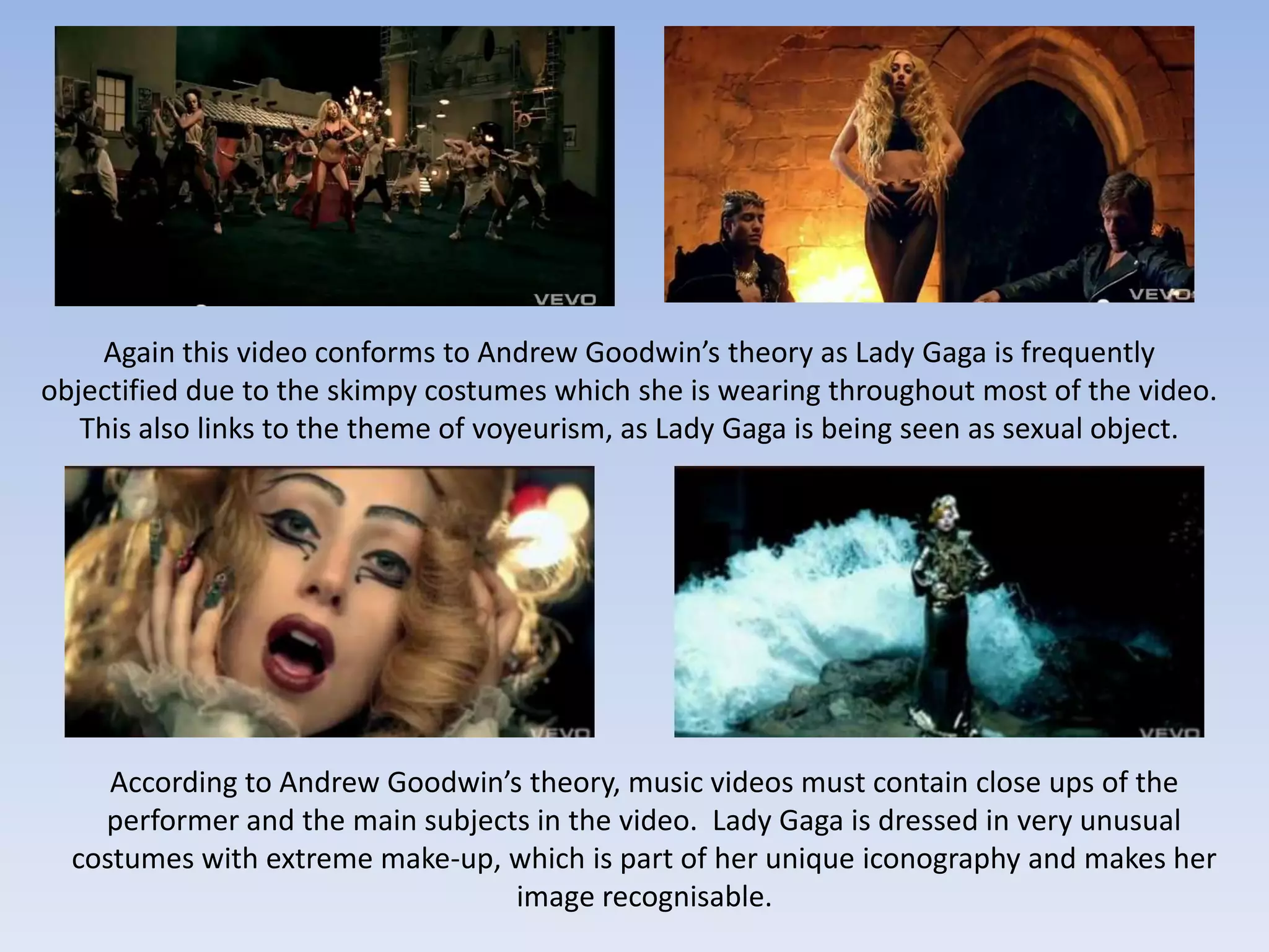 Again this video conforms to Andrew Goodwin’s theory as Lady Gaga is frequently
objectified due to the skimpy costumes which she is wearing throughout most of the video.
   This also links to the theme of voyeurism, as Lady Gaga is being seen as sexual object.




     According to Andrew Goodwin’s theory, music videos must contain close ups of the
    performer and the main subjects in the video. Lady Gaga is dressed in very unusual
  costumes with extreme make-up, which is part of her unique iconography and makes her
                                  image recognisable.
 