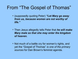 From “The Gospel of Thomas”
• (supposedly quoting Peter) “Let Mary go away
from us, because women are not worthy of
life.”
• Then Jesus allegedly tells Peter that he will make
Mary male so that she may enter the kingdom
of heaven.
• Not much of a battle cry for women’s rights, and
yet the “Gospel of Thomas” is one of the primary
sources for Dan Brown’s feminist agenda.
 
