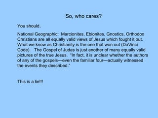 So, who cares?
You should.
National Geographic: Marcionites, Ebionites, Gnostics, Orthodox
Christians are all equally valid views of Jesus which fought it out.
What we know as Christianity is the one that won out (DaVinci
Code). The Gospel of Judas is just another of many equally valid
pictures of the true Jesus. “In fact, it is unclear whether the authors
of any of the gospels—even the familiar four—actually witnessed
the events they described.”
This is a lie!!!
 