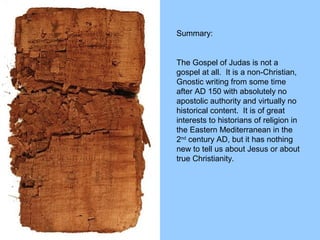 Summary:
The Gospel of Judas is not a
gospel at all. It is a non-Christian,
Gnostic writing from some time
after AD 150 with absolutely no
apostolic authority and virtually no
historical content. It is of great
interests to historians of religion in
the Eastern Mediterranean in the
2nd
century AD, but it has nothing
new to tell us about Jesus or about
true Christianity.
 