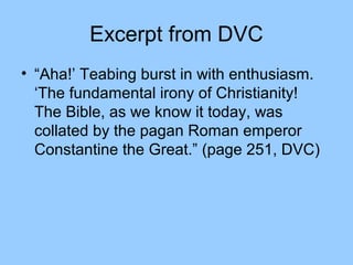 Excerpt from DVC
• “Aha!’ Teabing burst in with enthusiasm.
‘The fundamental irony of Christianity!
The Bible, as we know it today, was
collated by the pagan Roman emperor
Constantine the Great.” (page 251, DVC)
 