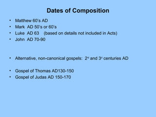 Dates of Composition
• Matthew 60’s AD
• Mark AD 50’s or 60’s
• Luke AD 63 (based on details not included in Acts)
• John AD 70-90
• Alternative, non-canonical gospels: 2nd
and 3rd
centuries AD
• Gospel of Thomas AD130-150
• Gospel of Judas AD 150-170
 