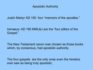 Apostolic Authority
Justin Martyr AD 150 four “memoirs of the apostles.”
Irenaeus: AD 190 MML&J are the “four pillars of the
Gospel.”
The New Testament canon was chosen as those books
which, by consensus, had apostolic authority.
The four gospels are the only ones even the heretics
ever saw as being truly apostolic.
 