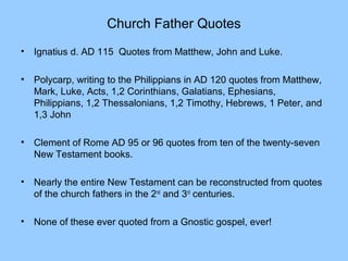 Church Father Quotes
• Ignatius d. AD 115 Quotes from Matthew, John and Luke.
• Polycarp, writing to the Philippians in AD 120 quotes from Matthew,
Mark, Luke, Acts, 1,2 Corinthians, Galatians, Ephesians,
Philippians, 1,2 Thessalonians, 1,2 Timothy, Hebrews, 1 Peter, and
1,3 John
• Clement of Rome AD 95 or 96 quotes from ten of the twenty-seven
New Testament books.
• Nearly the entire New Testament can be reconstructed from quotes
of the church fathers in the 2nd
and 3rd
centuries.
• None of these ever quoted from a Gnostic gospel, ever!
 
