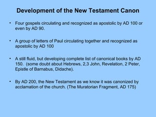 Development of the New Testament Canon
• Four gospels circulating and recognized as apostolic by AD 100 or
even by AD 90.
• A group of letters of Paul circulating together and recognized as
apostolic by AD 100
• A still fluid, but developing complete list of canonical books by AD
150. (some doubt about Hebrews, 2,3 John, Revelation, 2 Peter,
Epistle of Barnabus, Didache).
• By AD 200, the New Testament as we know it was canonized by
acclamation of the church. (The Muratorian Fragment, AD 175)
 