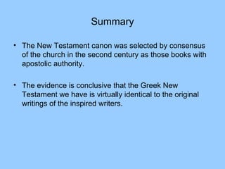 Summary
• The New Testament canon was selected by consensus
of the church in the second century as those books with
apostolic authority.
• The evidence is conclusive that the Greek New
Testament we have is virtually identical to the original
writings of the inspired writers.
 