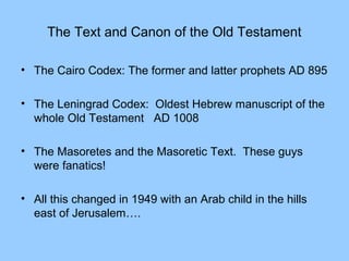 The Text and Canon of the Old Testament
• The Cairo Codex: The former and latter prophets AD 895
• The Leningrad Codex: Oldest Hebrew manuscript of the
whole Old Testament AD 1008
• The Masoretes and the Masoretic Text. These guys
were fanatics!
• All this changed in 1949 with an Arab child in the hills
east of Jerusalem….
 