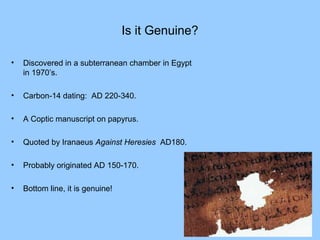 Is it Genuine?
• Discovered in a subterranean chamber in Egypt
in 1970’s.
• Carbon-14 dating: AD 220-340.
• A Coptic manuscript on papyrus.
• Quoted by Iranaeus Against Heresies AD180.
• Probably originated AD 150-170.
• Bottom line, it is genuine!
 