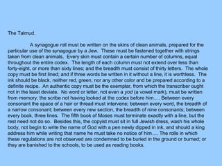 The Talmud.
A synagogue roll must be written on the skins of clean animals, prepared for the
particular use of the synagogue by a Jew. These must be fastened together with strings
taken from clean animals. Every skin must contain a certain number of columns, equal
throughout the entire codex. The length of each column must not extend over less than
forty-eight, or more than sixty lines; and the breadth must consist of thirty letters. The whole
copy must be first lined; and if three words be written in it without a line, it is worthless. The
ink should be black, neither red, green, nor any other color and be prepared according to a
definite recipe. An authentic copy must be the exemplar, from which the transcriber ought
not in the least deviate. No word or letter, not even a yod (a vowel mark), must be written
from memory, the scribe not having looked at the codex before him…. Between every
consonant the space of a hair or thread must intervene; between every word, the breadth of
a narrow consonant; between every new section, the breadth of nine consonants; between
every book, three lines. The fifth book of Moses must terminate exactly with a line, but the
rest need not do so. Besides this, the copyist must sit in full Jewish dress, wash his whole
body, not begin to write the name of God with a pen newly dipped in ink, and should a king
address him while writing that name he must take no notice of him…. The rolls in which
these regulations are not observed are condemned to be buried in the ground or burned; or
they are banished to the schools, to be used as reading books.
 